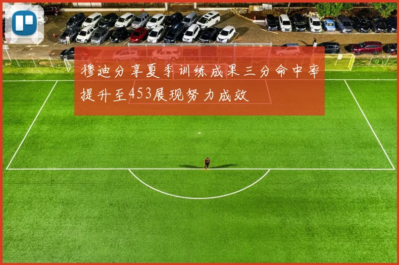 穆迪分享夏季训练成果三分命中率提升至453展现努力成效