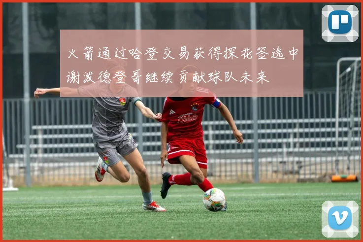 火箭通过哈登交易获得探花签选中谢泼德登哥继续贡献球队未来