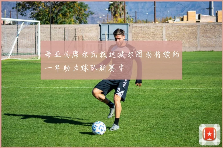 蒂亚戈席尔瓦抵达波尔图或将续约一年助力球队新赛季
