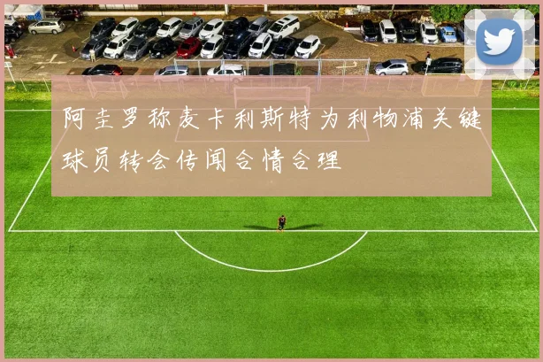 阿圭罗称麦卡利斯特为利物浦关键球员转会传闻合情合理
