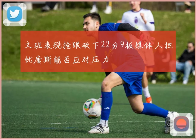 文班表现抢眼砍下22分9板媒体人担忧唐斯能否应对压力