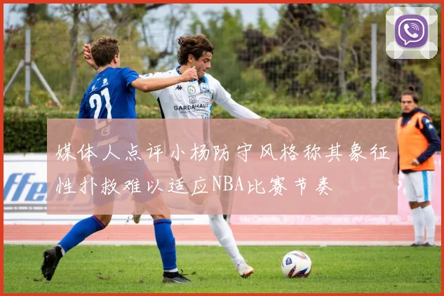 媒体人点评小杨防守风格称其象征性扑救难以适应NBA比赛节奏