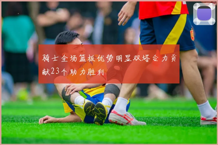 骑士全场篮板优势明显双塔合力贡献23个助力胜利