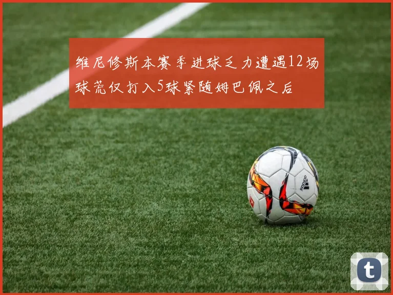 维尼修斯本赛季进球乏力遭遇12场球荒仅打入5球紧随姆巴佩之后