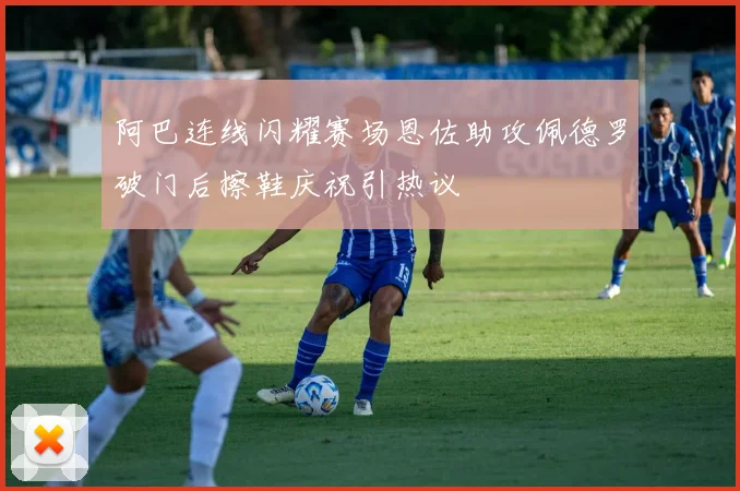 阿巴连线闪耀赛场恩佐助攻佩德罗破门后擦鞋庆祝引热议