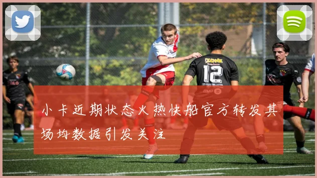 小卡近期状态火热快船官方转发其场均数据引发关注