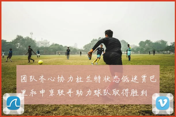 团队齐心协力杜兰特状态低迷贾巴里和申京联手助力球队取得胜利