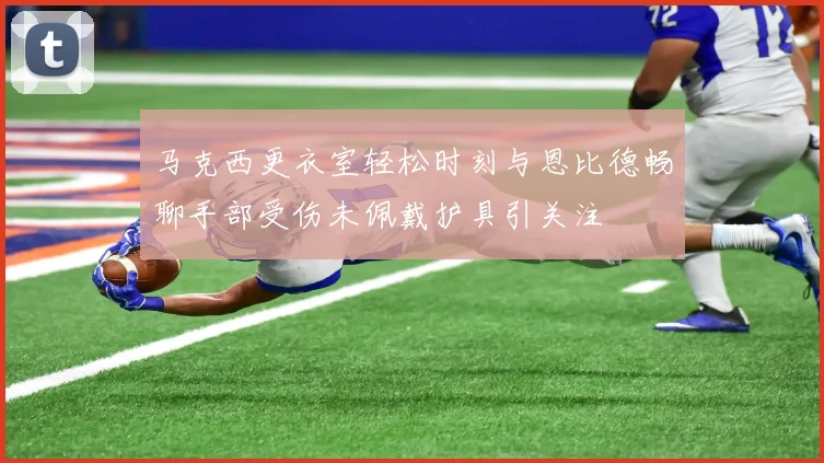 马克西更衣室轻松时刻与恩比德畅聊手部受伤未佩戴护具引关注
