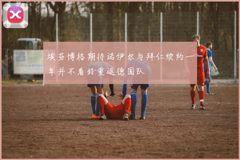 埃芬博格期待诺伊尔与拜仁续约一年并不看好重返德国队
