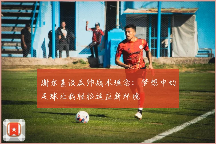 谢尔基谈瓜帅战术理念：梦想中的足球让我轻松适应新环境