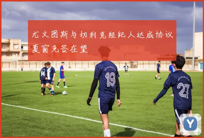 尤文图斯与切利克经纪人达成协议夏窗免签在望