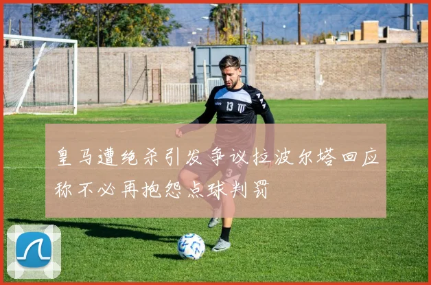 皇马遭绝杀引发争议拉波尔塔回应称不必再抱怨点球判罚