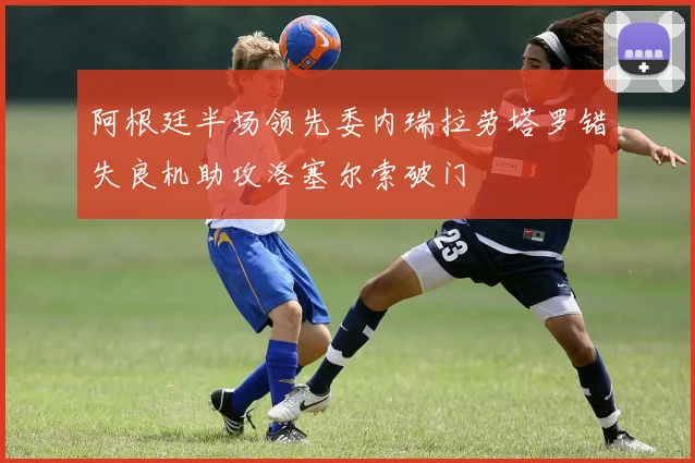 阿根廷半场领先委内瑞拉劳塔罗错失良机助攻洛塞尔索破门