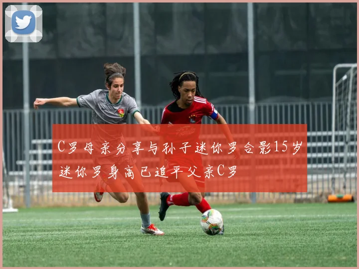 C罗母亲分享与孙子迷你罗合影15岁迷你罗身高已追平父亲C罗