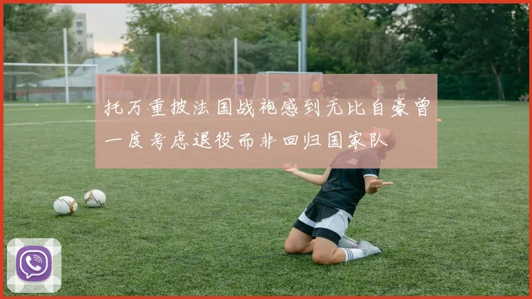 托万重披法国战袍感到无比自豪曾一度考虑退役而非回归国家队