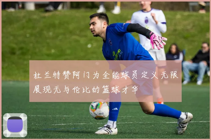 杜兰特赞阿门为全能球员定义无限展现无与伦比的篮球才华