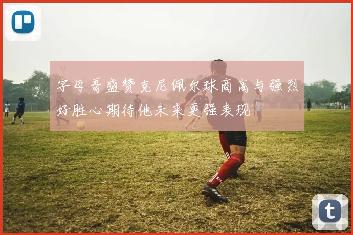 字母哥盛赞克尼佩尔球商高与强烈好胜心期待他未来更强表现