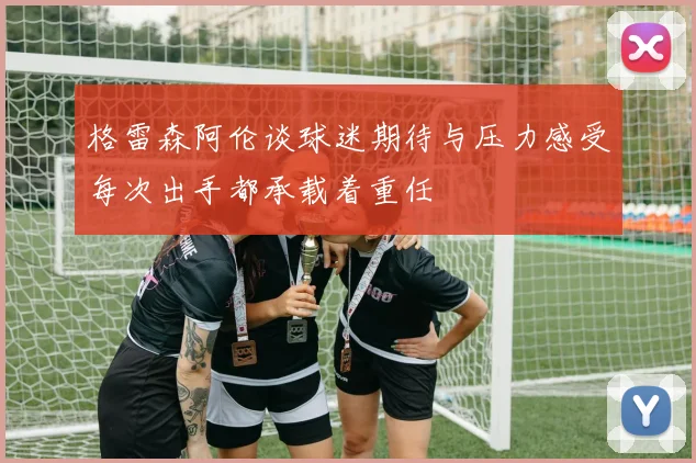 格雷森阿伦谈球迷期待与压力感受每次出手都承载着重任