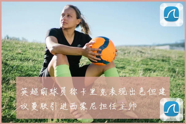 英超前球员称卡里克表现出色但建议曼联引进西蒙尼担任主帅