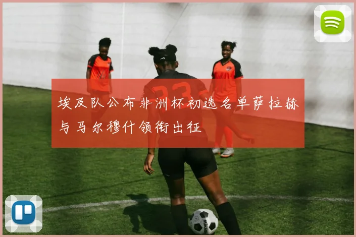 埃及队公布非洲杯初选名单萨拉赫与马尔穆什领衔出征