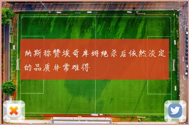 纳斯称赞埃奇库姆绝杀后依然淡定的品质非常难得