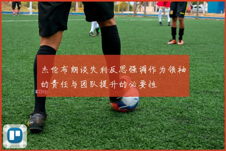 杰伦布朗谈失利反思强调作为领袖的责任与团队提升的必要性