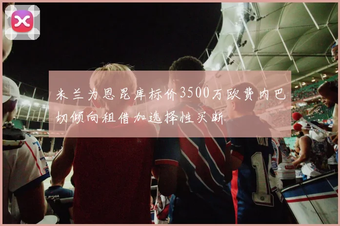米兰为恩昆库标价3500万欧费内巴切倾向租借加选择性买断