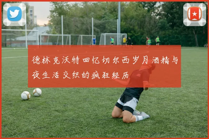 德林克沃特回忆切尔西岁月酒精与夜生活交织的疯狂经历