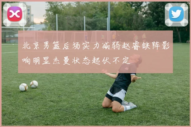 北京男篮后场实力减弱赵睿缺阵影响明显杰曼状态起伏不定