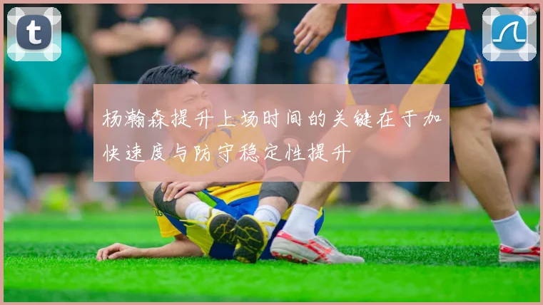 杨瀚森提升上场时间的关键在于加快速度与防守稳定性提升