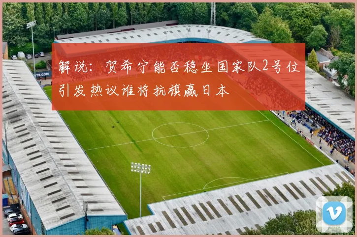 解说：贺希宁能否稳坐国家队2号位引发热议谁将抗旗赢日本