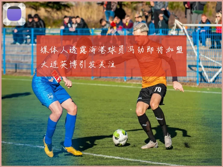 媒体人透露海港球员冯劲即将加盟大连英博引发关注