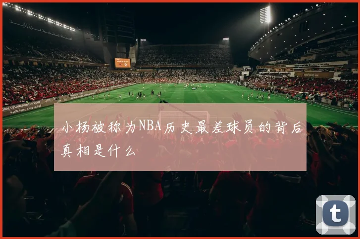 小杨被称为NBA历史最差球员的背后真相是什么