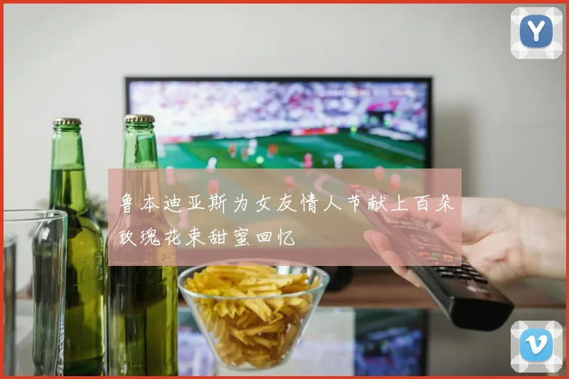 鲁本迪亚斯为女友情人节献上百朵玫瑰花束甜蜜回忆