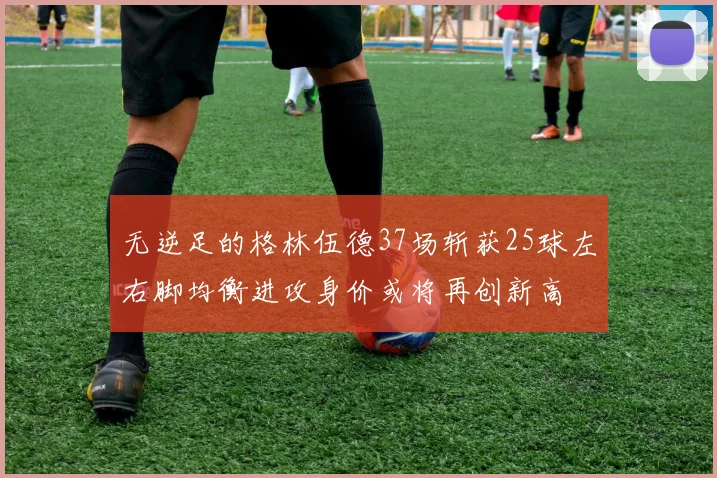 无逆足的格林伍德37场斩获25球左右脚均衡进攻身价或将再创新高