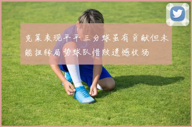 克莱表现平平三分球虽有贡献但未能扭转局势球队惜败遗憾收场