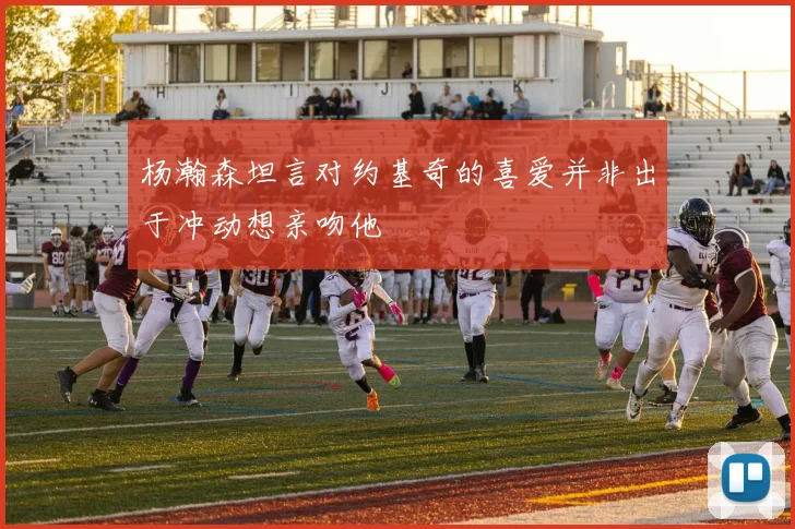 杨瀚森坦言对约基奇的喜爱并非出于冲动想亲吻他