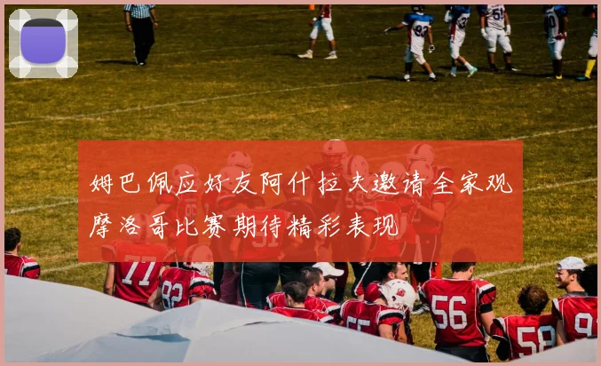 姆巴佩应好友阿什拉夫邀请全家观摩洛哥比赛期待精彩表现