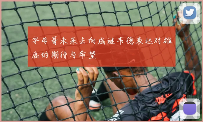 字母哥未来去向成谜韦德表达对雄鹿的期待与希望
